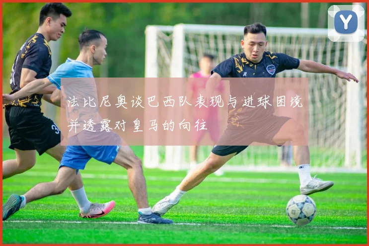 法比尼奥谈巴西队表现与进球困境并透露对皇马的向往
