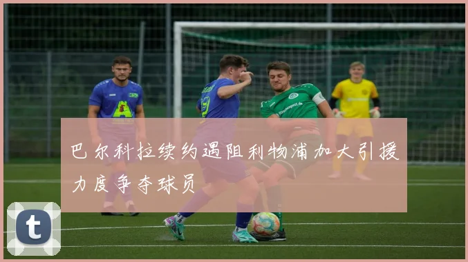 巴尔科拉续约遇阻利物浦加大引援力度争夺球员