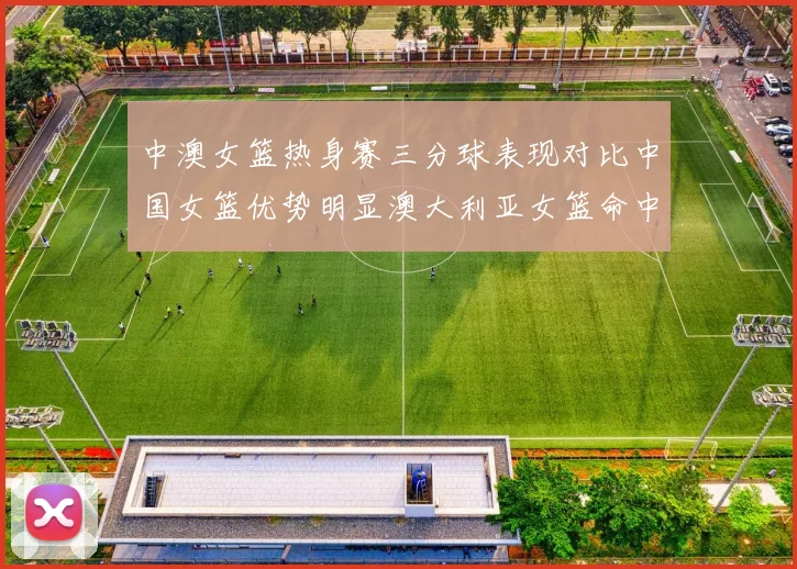 中澳女篮热身赛三分球表现对比中国女篮优势明显澳大利亚女篮命中率低下