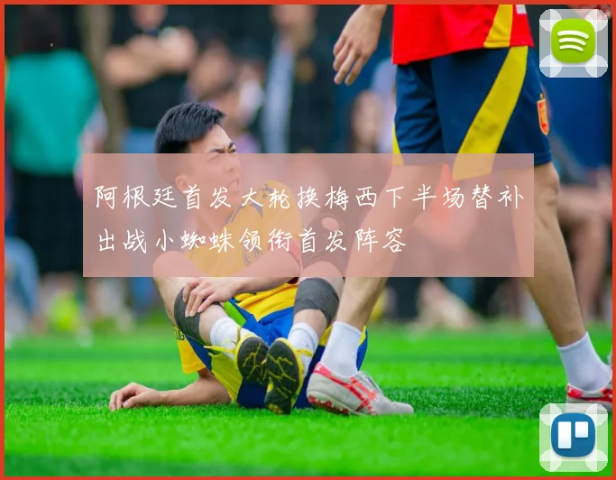 阿根廷首发大轮换梅西下半场替补出战小蜘蛛领衔首发阵容