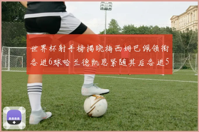 世界杯射手榜揭晓梅西姆巴佩领衔各进6球哈兰德凯恩紧随其后各进5球