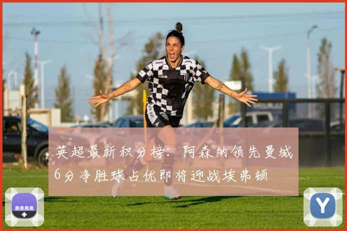 英超最新积分榜：阿森纳领先曼城6分净胜球占优即将迎战埃弗顿