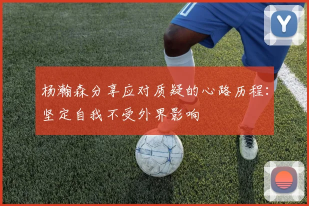 杨瀚森分享应对质疑的心路历程：坚定自我不受外界影响