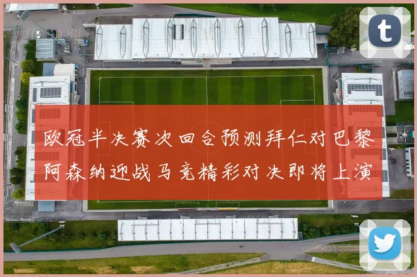欧冠半决赛次回合预测拜仁对巴黎阿森纳迎战马竞精彩对决即将上演