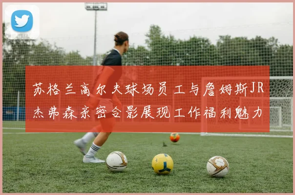 苏格兰高尔夫球场员工与詹姆斯JR杰弗森亲密合影展现工作福利魅力