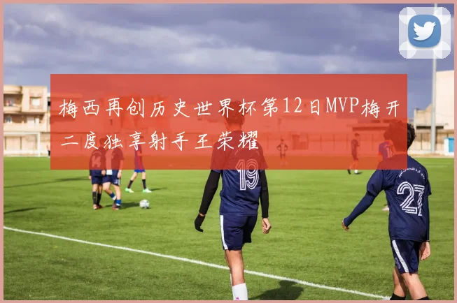 梅西再创历史世界杯第12日MVP梅开二度独享射手王荣耀