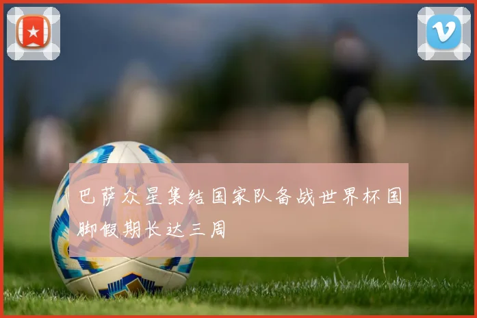 巴萨众星集结国家队备战世界杯国脚假期长达三周