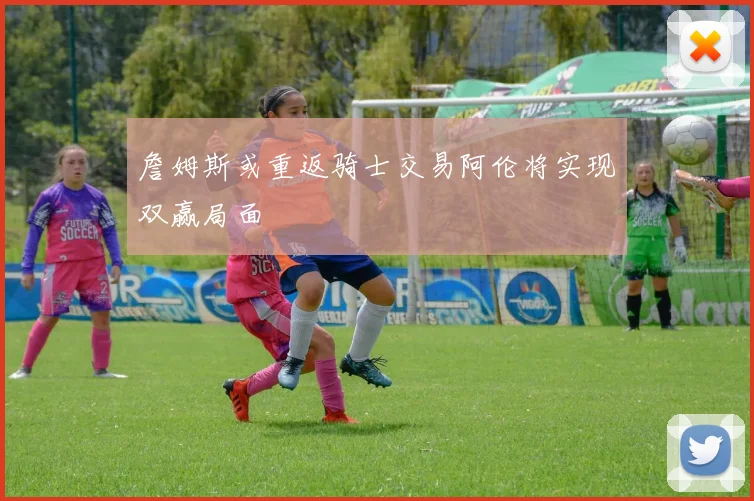 詹姆斯或重返骑士交易阿伦将实现双赢局面