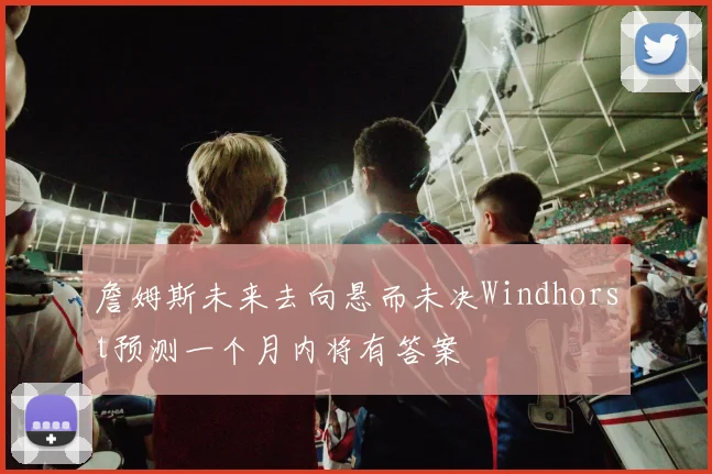 詹姆斯未来去向悬而未决Windhorst预测一个月内将有答案